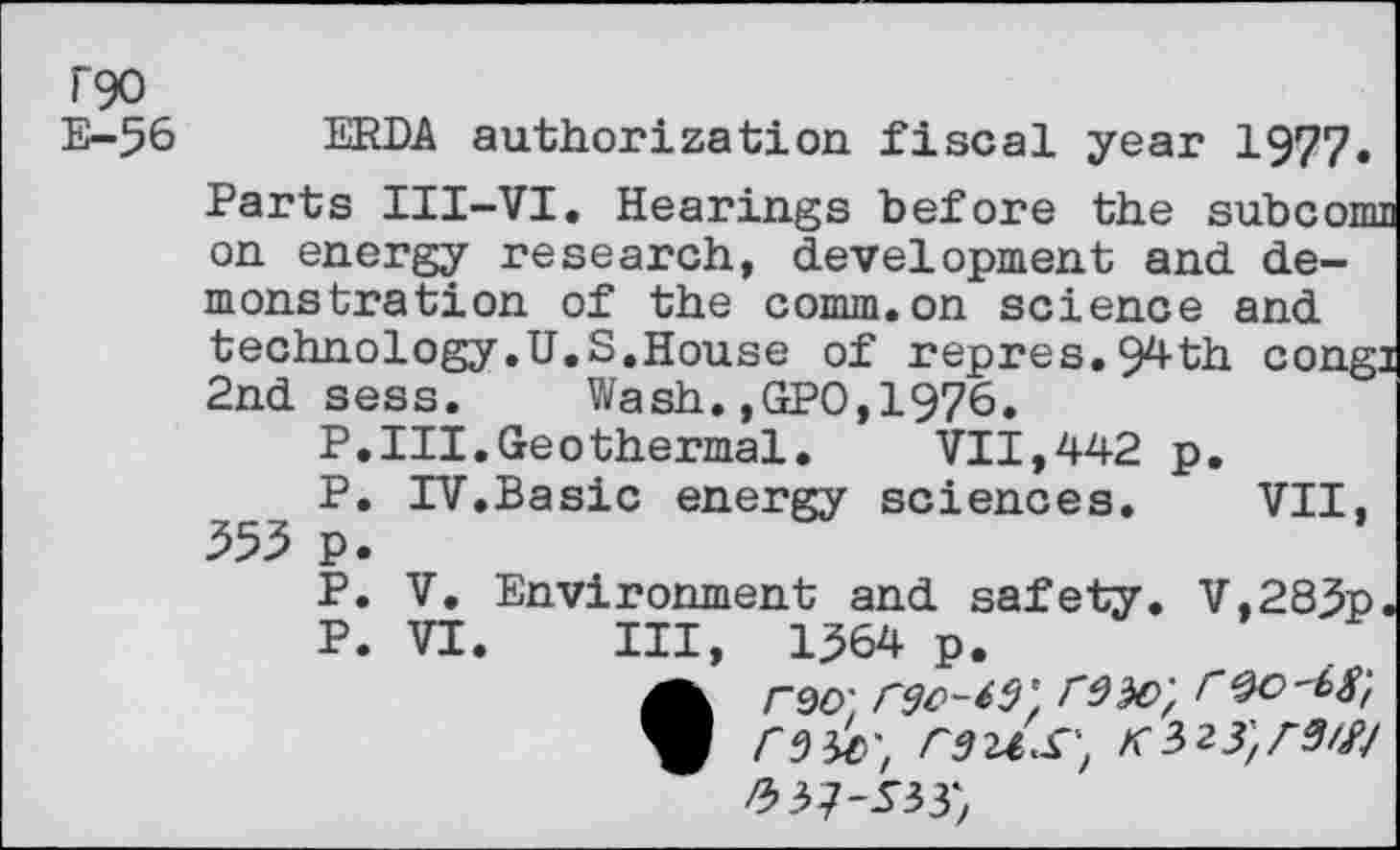 ﻿T90
E-56 ERDA authorization, fiscal year 1977. Parts III-VI, Hearings before the subconu on energy research, development and demonstration of the comm.on science and technology.U.S,House of repres.94th cong: 2nd sess. Wash.,GPO,1976.
P.III.Geothermal. VII,442 p.
IV.	Basic energy sciences. VII,
V.	Environment and safety. V,283p,
VI.	Ill, 1364 p.
• rso; rgc-td' roo'bg'/
p
555 p p p